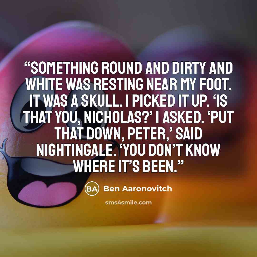 “Something round and dirty and white was resting near my foot. It was a skull. I picked it up. ‘Is that you, Nicholas?’ I asked. ‘Put that down, Peter,’ said Nightingale. ‘You don’t know where it’s been.” quote by Ben Aaronovitch