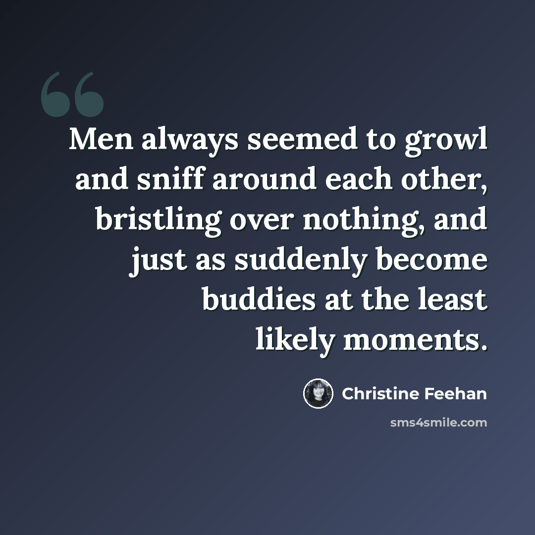 “Men always seemed to growl and sniff around each other, bristling over nothing, and just as suddenly become buddies at the least likely moments.” quote by Christine Feehan