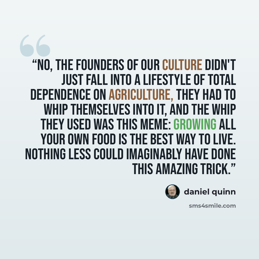 “No, the founders of our culture didn't just fall into a lifestyle of total dependence on agriculture, they had to whip themselves into it, and the whip they used was this meme: Growing all your own food is the best way to live. Nothing less could imaginably have done this amazing trick.” quote by Daniel Quinn