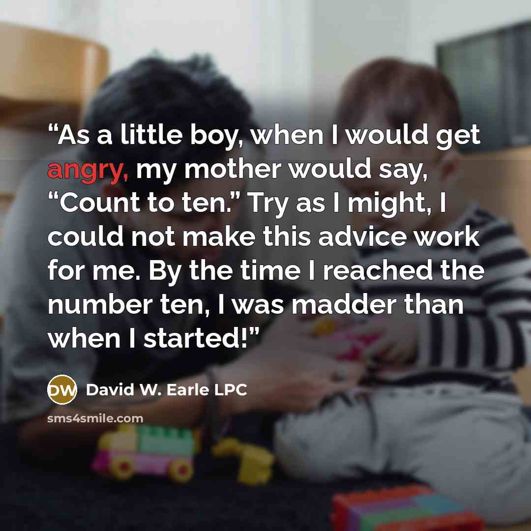 “As a little boy, when I would get angry, my mother would say, “Count to ten.” Try as I might, I could not make this advice work for me. By the time I reached the number ten, I was madder than when I started!” quote by David W. Earle LPC