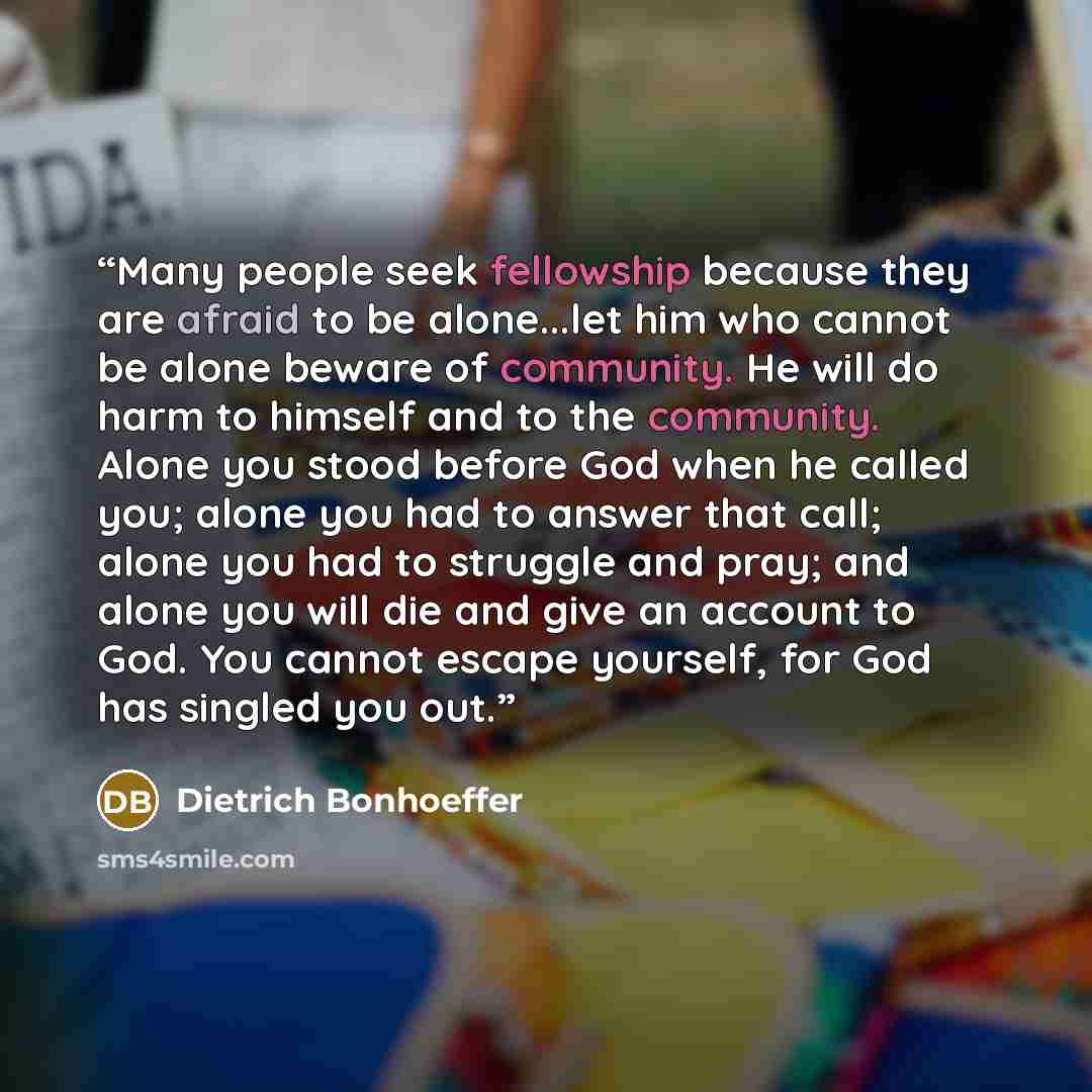 “Many people seek fellowship because they are afraid to be alone...let him who cannot be alone beware of community. He will do harm to himself and to the community. Alone you stood before God when he called you; alone you had to answer that call; alone you had to struggle and pray; and alone you…” quote by Dietrich Bonhoeffer