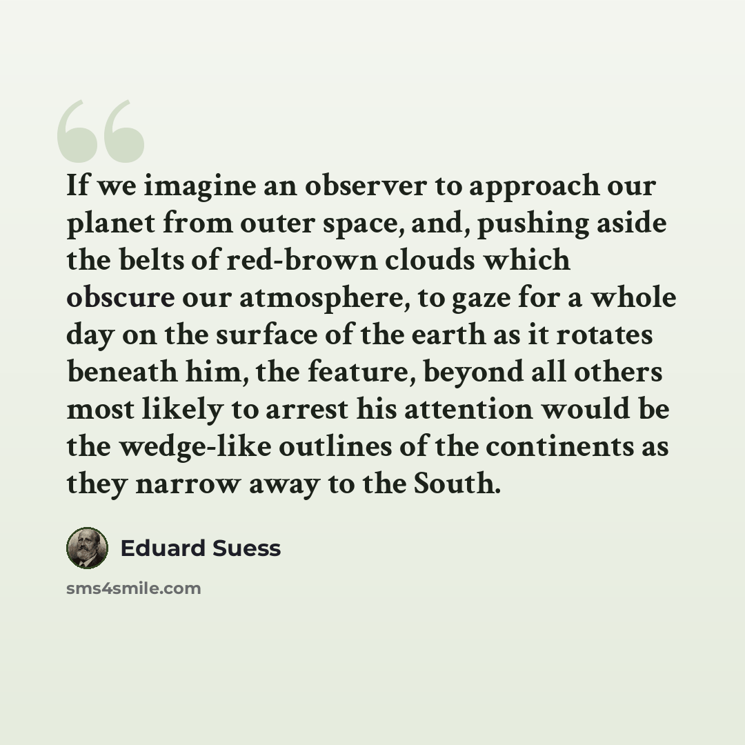 “If we imagine an observer to approach our planet from outer space, and, pushing aside the belts of red-brown clouds which obscure our atmosphere, to gaze for a whole day on the surface of the earth as it rotates beneath him, the feature, beyond all others most likely to arrest his attention would…” quote by Eduard Suess