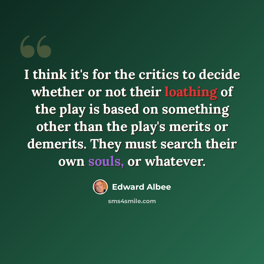 “I think it's for the critics to decide whether or not their loathing of the play is based on something other than the play's merits or demerits. They must search their own souls, or whatever.” quote by Edward Albee