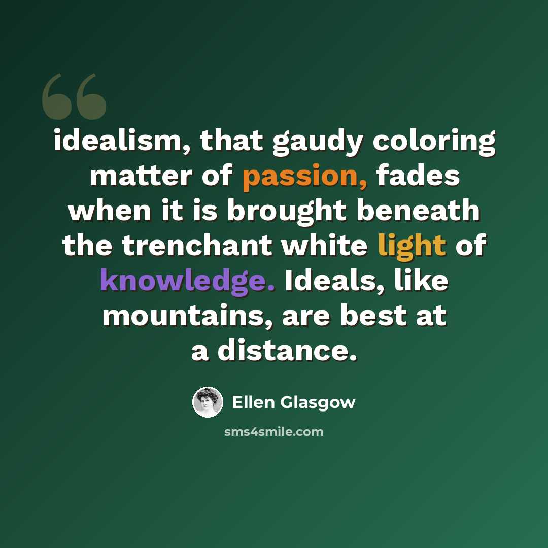 “idealism, that gaudy coloring matter of passion, fades when it is brought beneath the trenchant white light of knowledge. Ideals, like mountains, are best at a distance.” quote by Ellen Glasgow