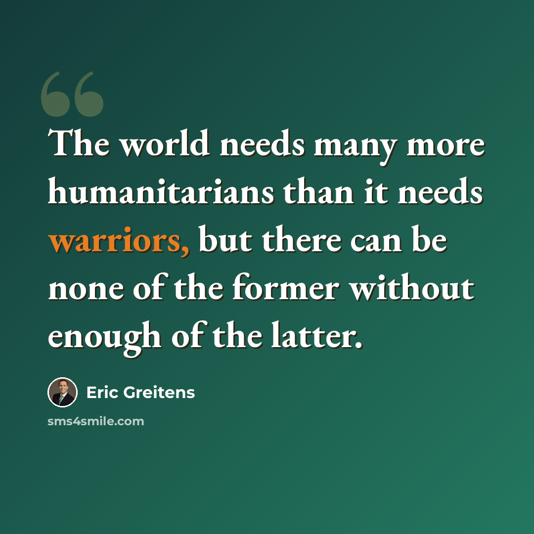 “The world needs many more humanitarians than it needs warriors, but there can be none of the former without enough of the latter.” quote by Eric Greitens