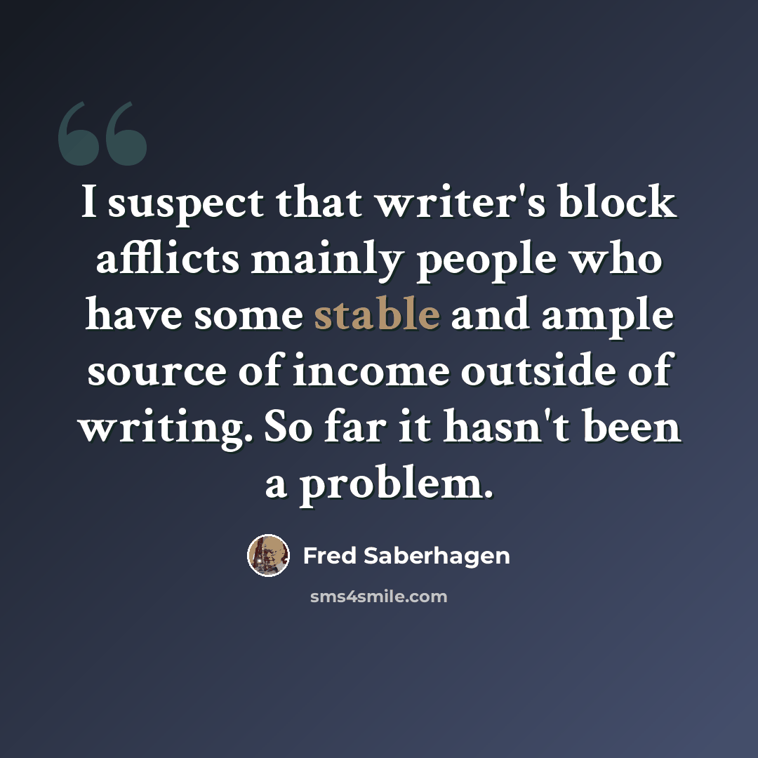 “I suspect that writer's block afflicts mainly people who have some stable and ample source of income outside of writing. So far it hasn't been a problem.” quote by Fred Saberhagen