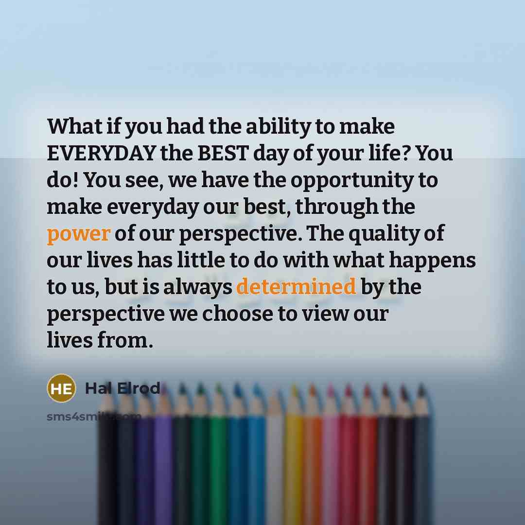 “What if you had the ability to make EVERYDAY the BEST day of your life? You do! You see, we have the opportunity to make everyday our best, through the power of our perspective. The quality of our lives has little to do with what happens to us, but is always determined by the perspective we choose…” quote by Hal Elrod