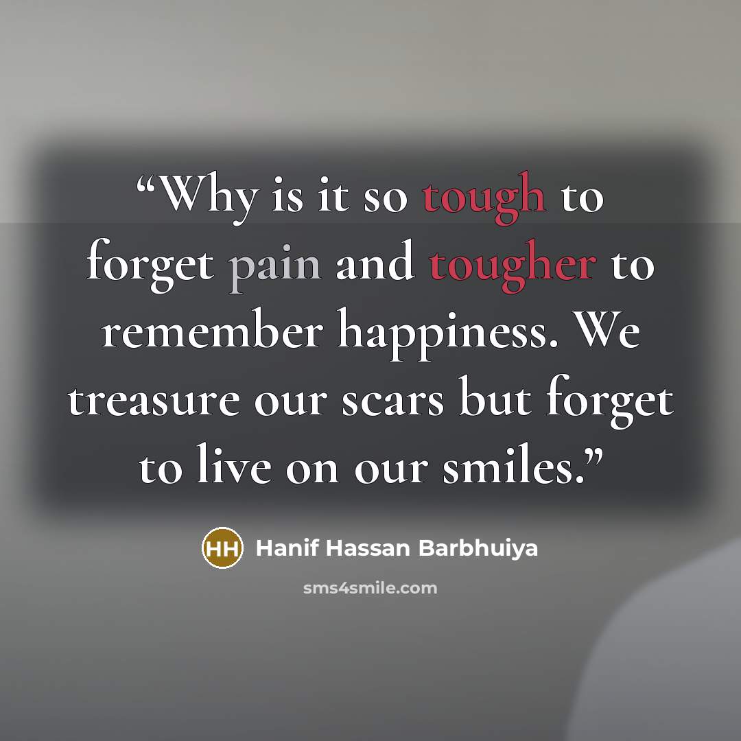 “Why is it so tough to forget pain and tougher to remember happiness. We treasure our scars but forget to live on our smiles.” quote by Hanif Hassan Barbhuiya