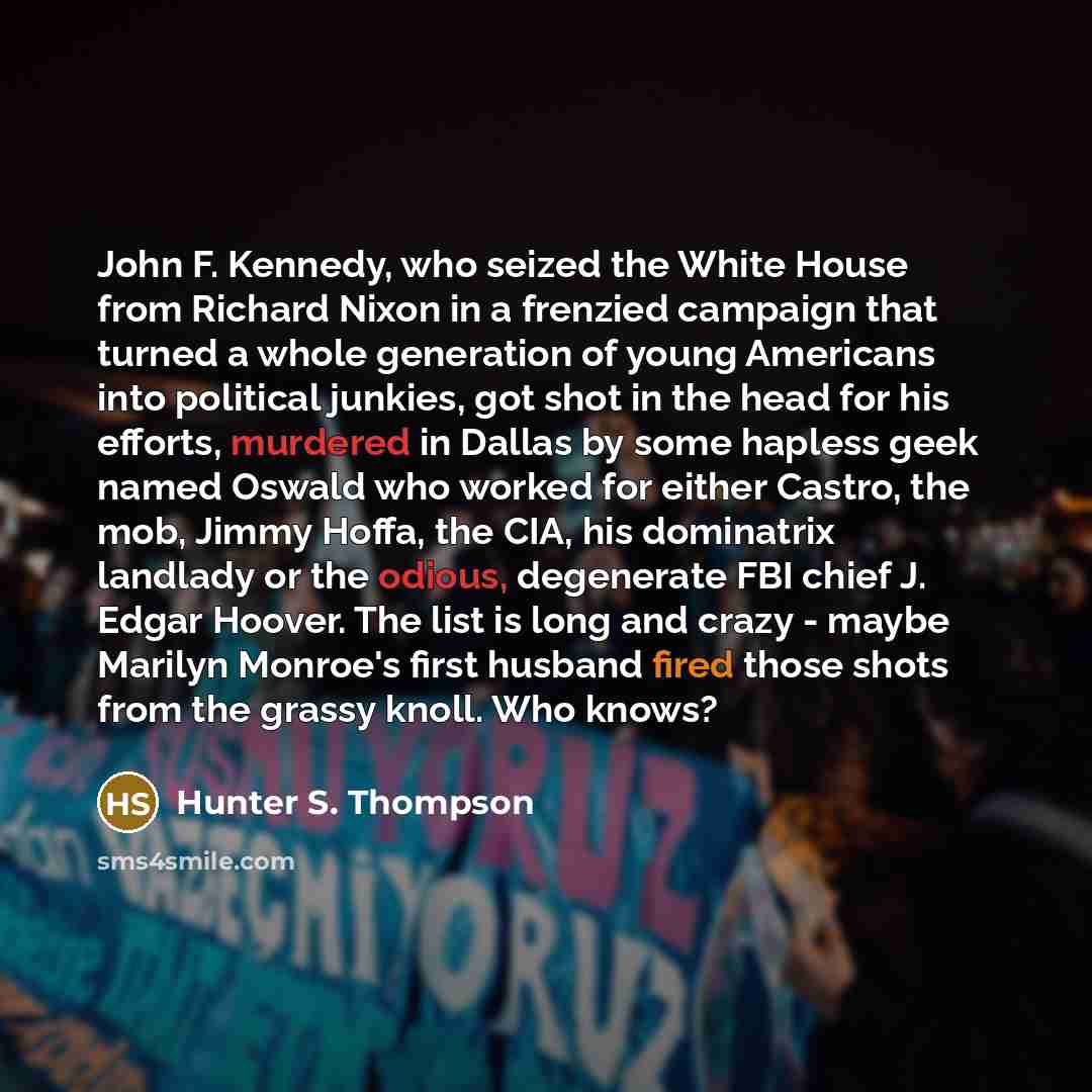 “John F. Kennedy, who seized the White House from Richard Nixon in a frenzied campaign that turned a whole generation of young Americans into political junkies, got shot in the head for his efforts, murdered in Dallas by some hapless geek named Oswald who worked for either Castro, the mob, Jimmy…” quote by Hunter S. Thompson