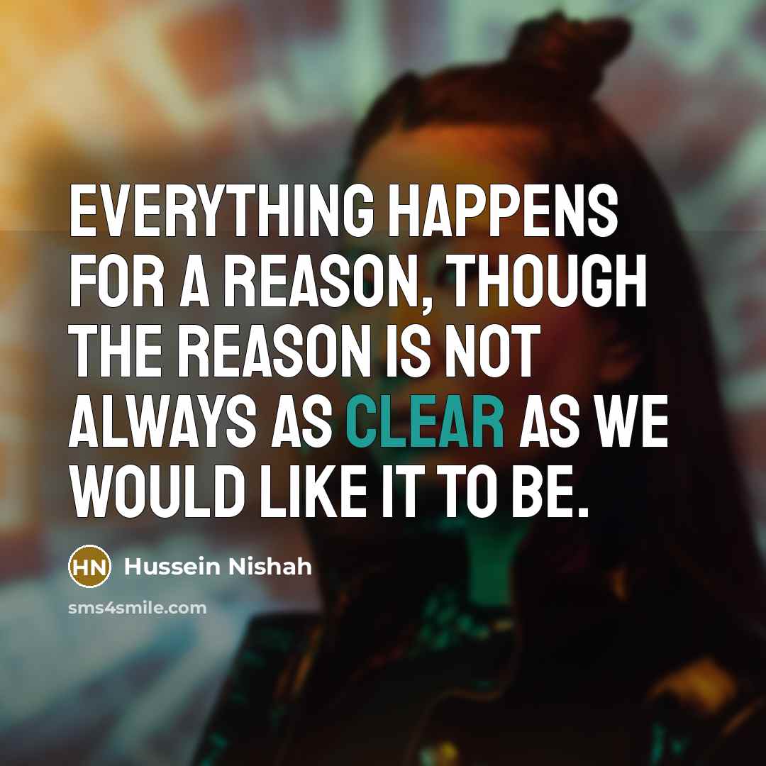“Everything happens for a reason, though the reason is not always as clear as we would like it to be.” quote by Hussein Nishah