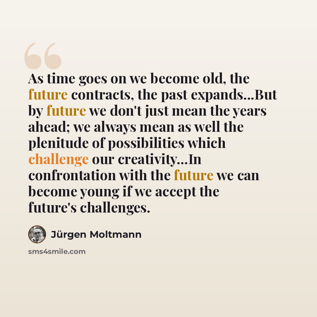 “As time goes on we become old, the future contracts, the past expands...But by future we don't just mean the years ahead; we always mean as well the plenitude of possibilities which challenge our creativity...In confrontation with the future we can become young if we accept the future's challenges.” quote by Jürgen Moltmann