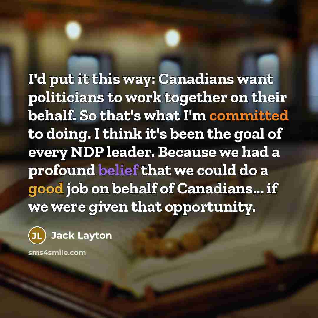 “I'd put it this way: Canadians want politicians to work together on their behalf. So that's what I'm committed to doing. I think it's been the goal of every NDP leader. Because we had a profound belief that we could do a good job on behalf of Canadians... if we were given that opportunity.” quote by Jack Layton