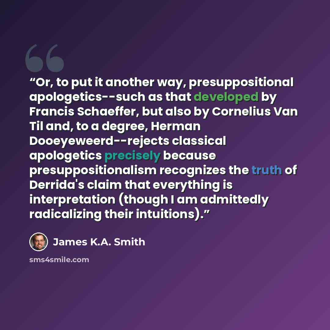 “Or, to put it another way, presuppositional apologetics--such as that developed by Francis Schaeffer, but also by Cornelius Van Til and, to a degree, Herman Dooeyeweerd--rejects classical apologetics precisely because presuppositionalism recognizes the truth of Derrida's claim that everything is…” quote by James K.A. Smith