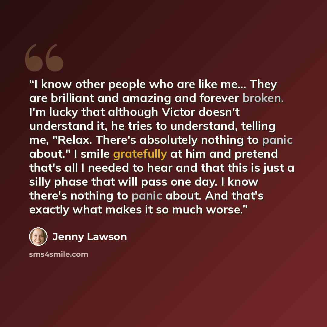 “I know other people who are like me... They are brilliant and amazing and forever broken. I'm lucky that although Victor doesn't understand it, he tries to understand, telling me, "Relax. There's absolutely nothing to panic about." I smile gratefully at him and pretend that's all I needed to hear…” quote by Jenny Lawson
