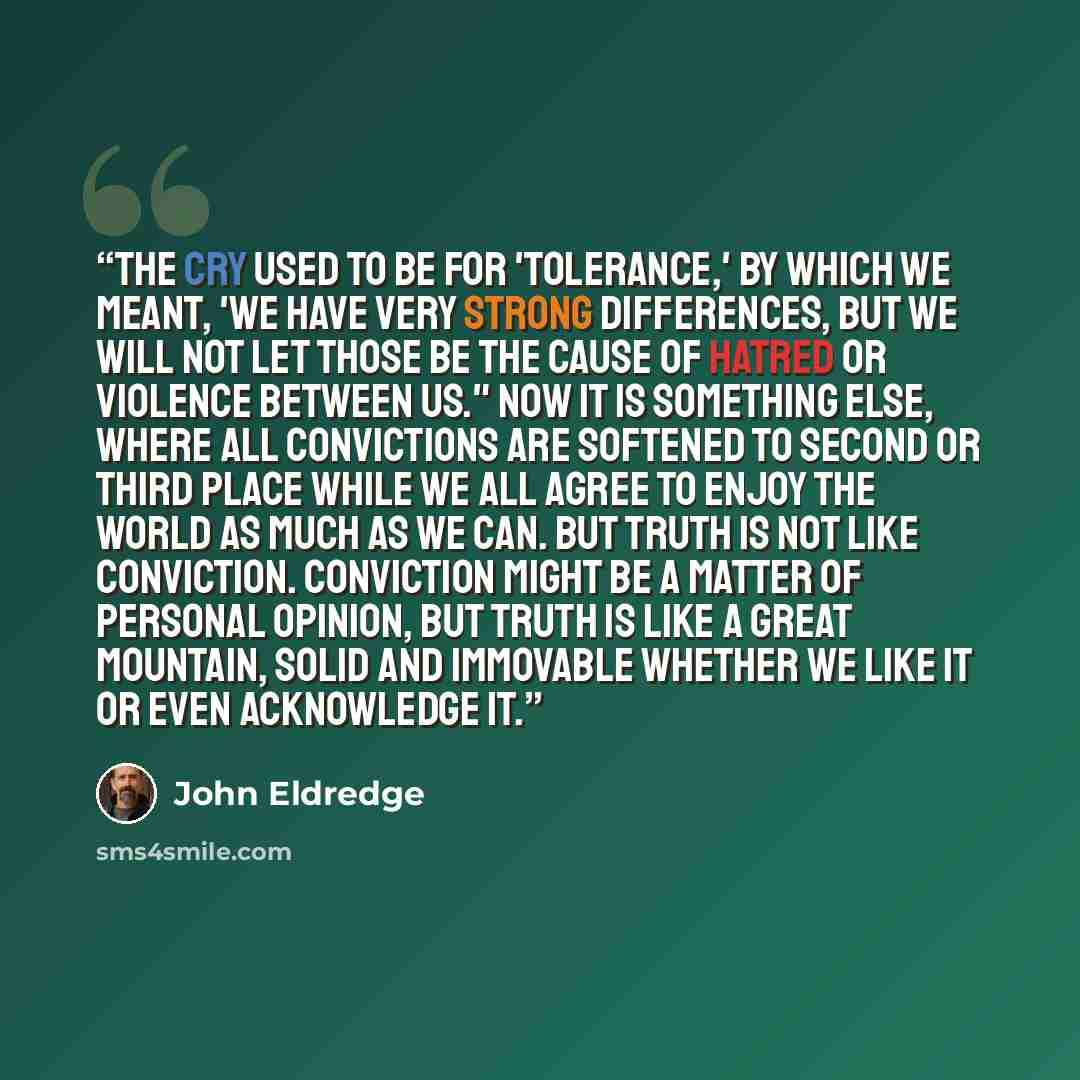 “The cry used to be for 'tolerance,' by which we meant, 'We have very strong differences, but we will not let those be the cause of hatred or violence between us." Now it is something else, where all convictions are softened to second or third place while we all agree to enjoy the world as much as…” quote by John Eldredge