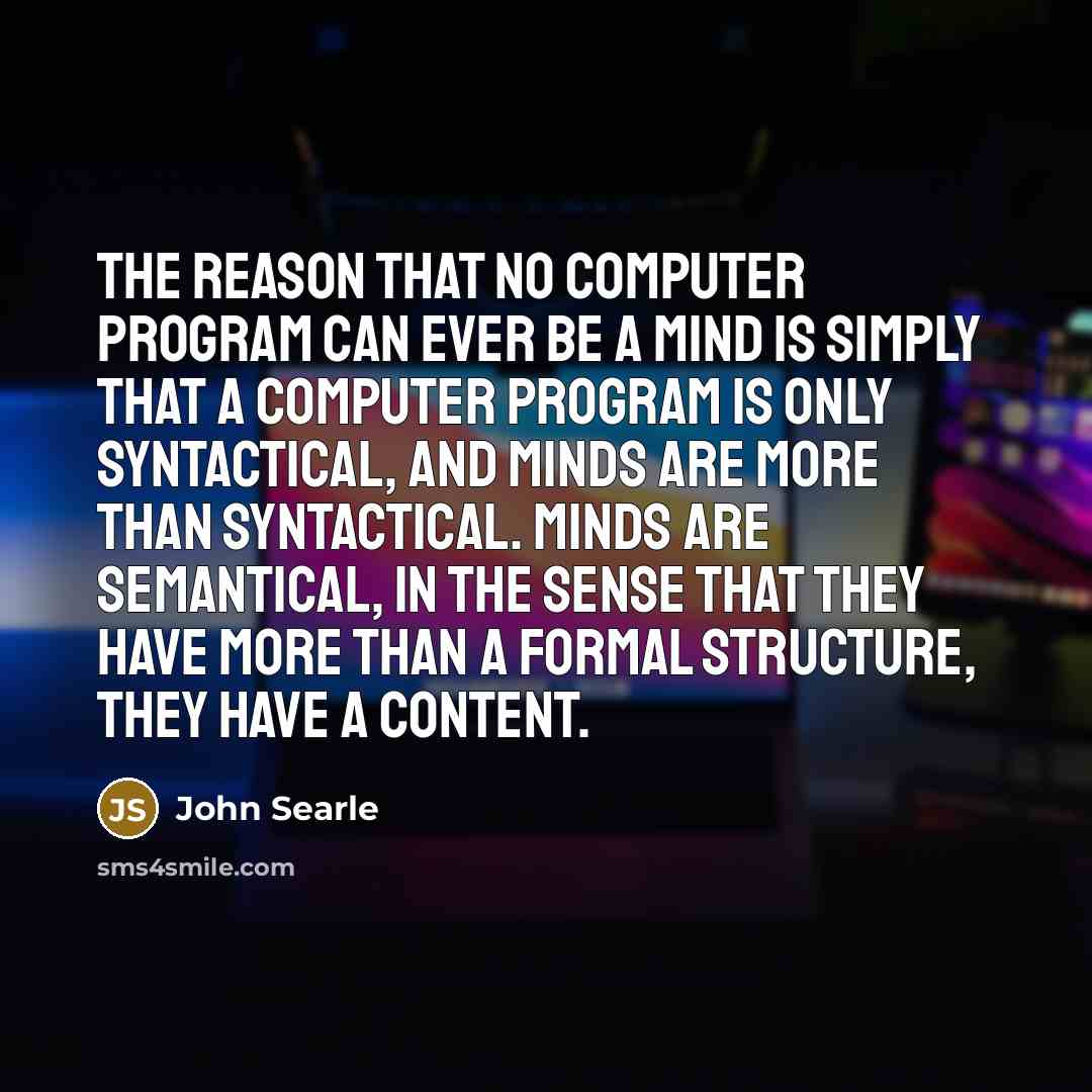 “The reason that no computer program can ever be a mind is simply that a computer program is only syntactical, and minds are more than syntactical. Minds are semantical, in the sense that they have more than a formal structure, they have a content.” quote by John Searle