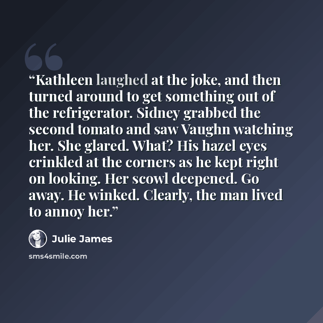 “Kathleen laughed at the joke, and then turned around to get something out of the refrigerator. Sidney grabbed the second tomato and saw Vaughn watching her. She glared. What? His hazel eyes crinkled at the corners as he kept right on looking. Her scowl deepened. Go away. He winked. Clearly, the…” quote by Julie James