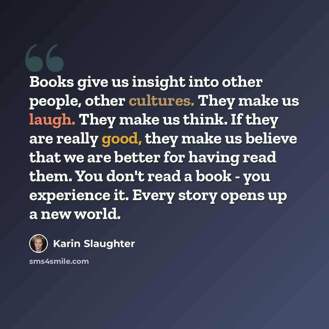 “Books give us insight into other people, other cultures. They make us laugh. They make us think. If they are really good, they make us believe that we are better for having read them. You don't read a book - you experience it. Every story opens up a new world.” quote by Karin Slaughter