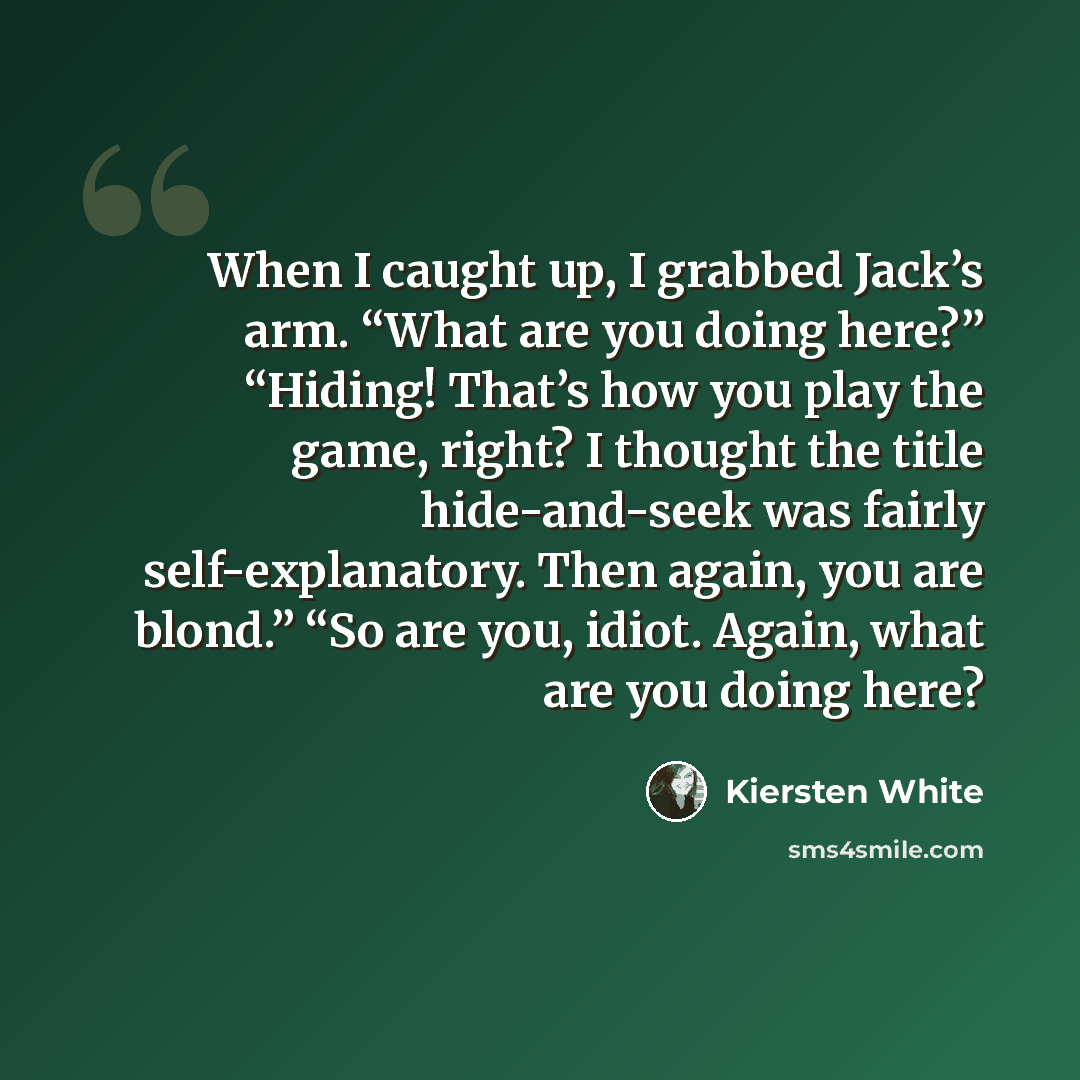 “When I caught up, I grabbed Jack’s arm. “What are you doing here?” “Hiding! That’s how you play the game, right? I thought the title hide-and-seek was fairly self-explanatory. Then again, you are blond.” “So are you, idiot. Again, what are you doing here?” quote by Kiersten White