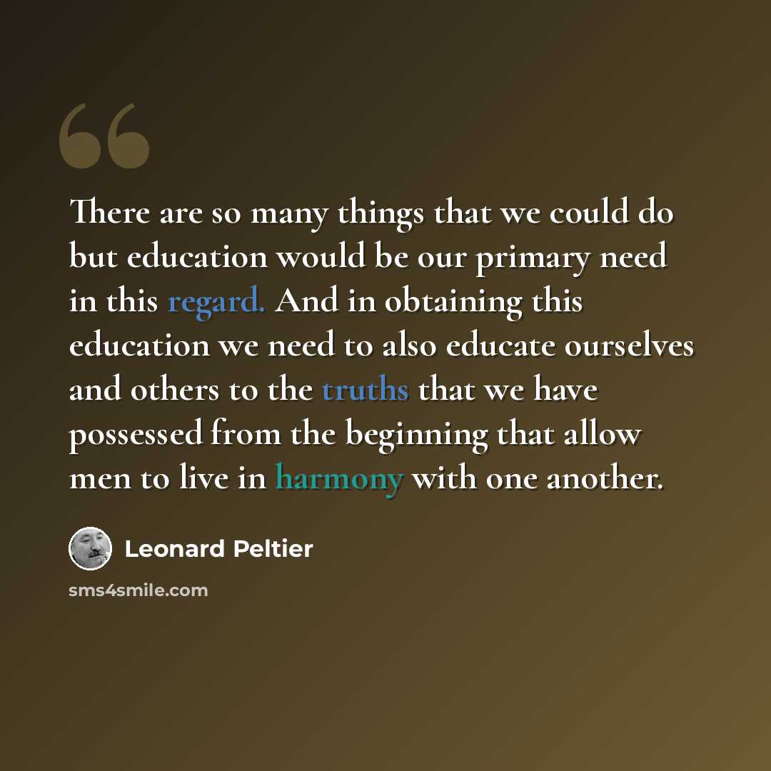 “There are so many things that we could do but education would be our primary need in this regard. And in obtaining this education we need to also educate ourselves and others to the truths that we have possessed from the beginning that allow men to live in harmony with one another.” quote by Leonard Peltier