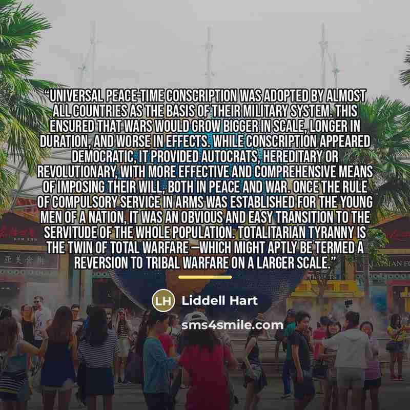 “Universal peace-time conscription was adopted by almost all countries as the basis of their military system. This ensured that wars would grow bigger in scale, longer in duration, and worse in effects. While conscription appeared democratic, it provided autocrats, hereditary or revolutionary, with…” quote by Liddell Hart