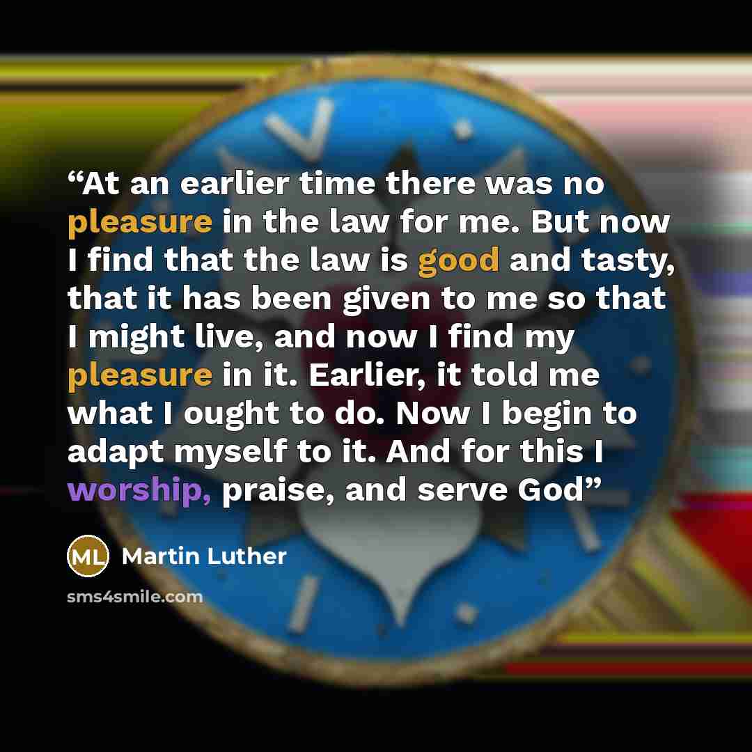 “At an earlier time there was no pleasure in the law for me. But now I find that the law is good and tasty, that it has been given to me so that I might live, and now I find my pleasure in it. Earlier, it told me what I ought to do. Now I begin to adapt myself to it. And for this I worship, praise…” quote by Martin Luther