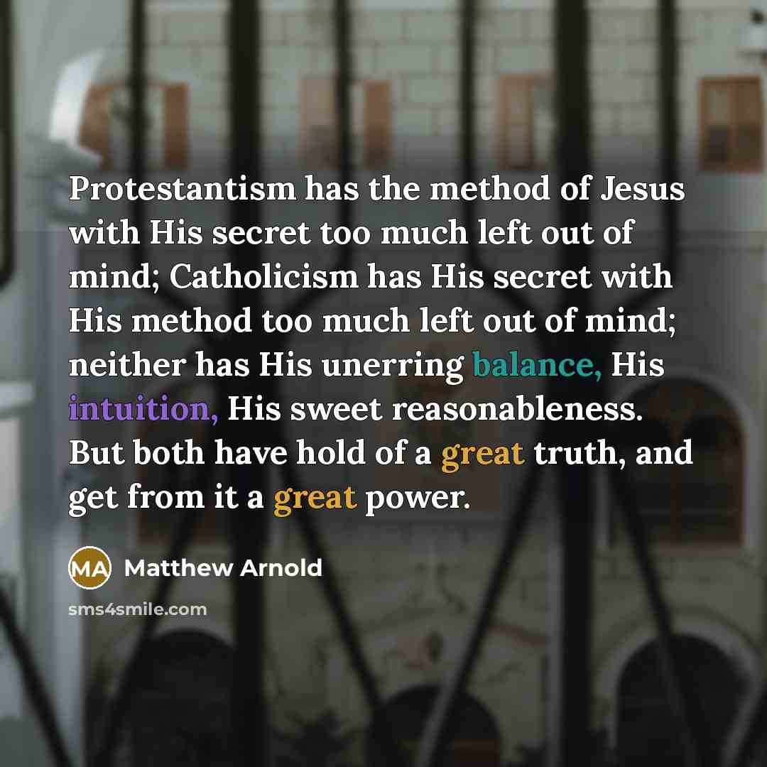 “Protestantism has the method of Jesus with His secret too much left out of mind; Catholicism has His secret with His method too much left out of mind; neither has His unerring balance, His intuition, His sweet reasonableness. But both have hold of a great truth, and get from it a great power.” quote by Matthew Arnold