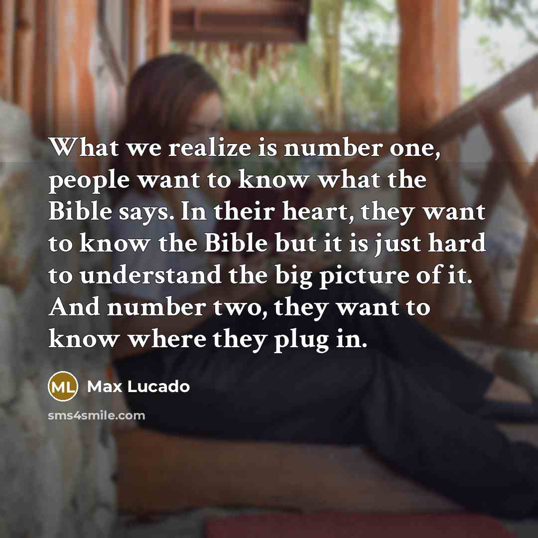 “What we realize is number one, people want to know what the Bible says. In their heart, they want to know the Bible but it is just hard to understand the big picture of it. And number two, they want to know where they plug in.” quote by Max Lucado