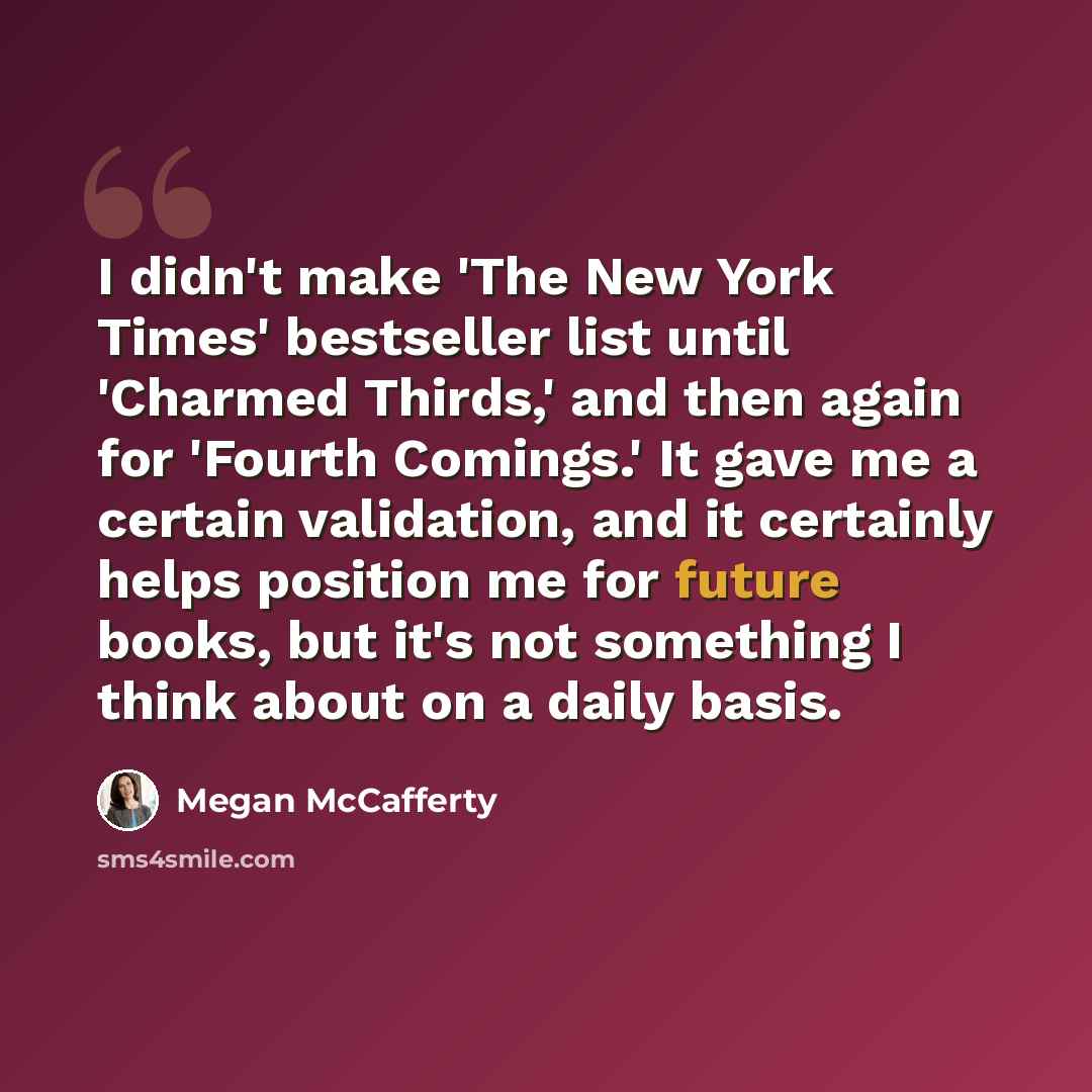 “I didn't make 'The New York Times' bestseller list until 'Charmed Thirds,' and then again for 'Fourth Comings.' It gave me a certain validation, and it certainly helps position me for future books, but it's not something I think about on a daily basis.” quote by Megan McCafferty