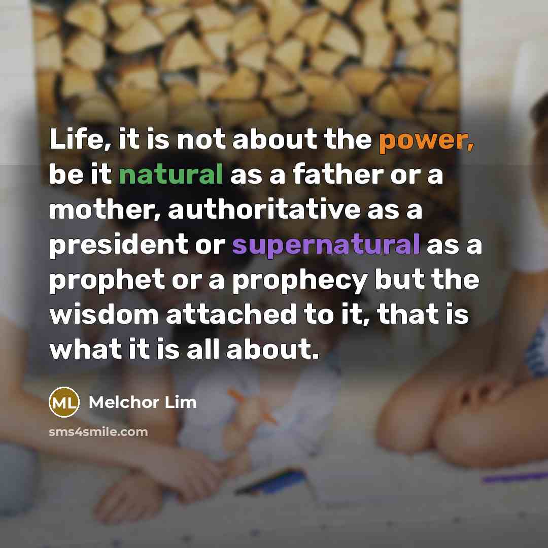 “Life, it is not about the power, be it natural as a father or a mother, authoritative as a president or supernatural as a prophet or a prophecy but the wisdom attached to it, that is what it is all about.” quote by Melchor Lim