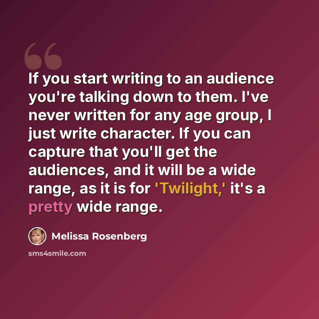 “If you start writing to an audience you're talking down to them. I've never written for any age group, I just write character. If you can capture that you'll get the audiences, and it will be a wide range, as it is for 'Twilight,' it's a pretty wide range.” quote by Melissa Rosenberg