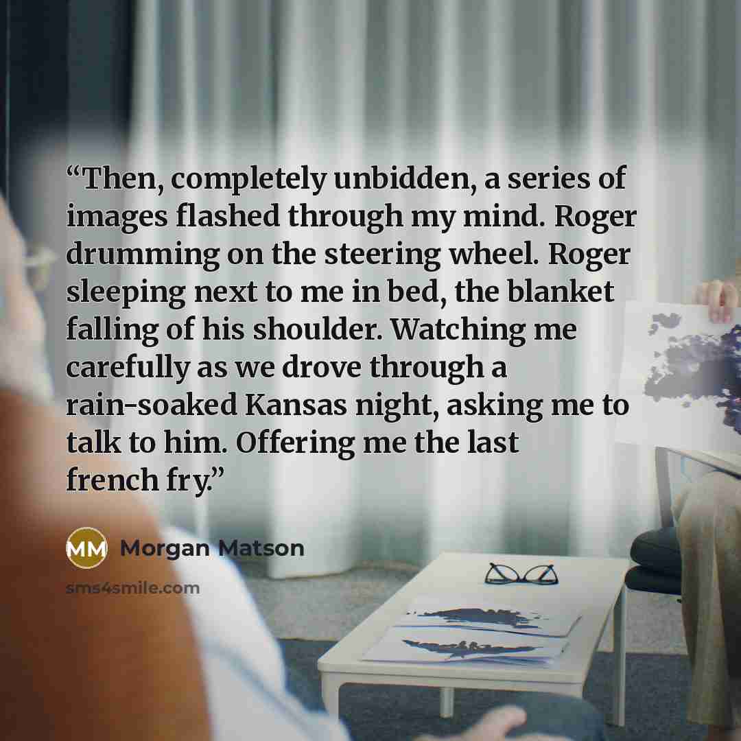 “Then, completely unbidden, a series of images flashed through my mind. Roger drumming on the steering wheel. Roger sleeping next to me in bed, the blanket falling of his shoulder. Watching me carefully as we drove through a rain-soaked Kansas night, asking me to talk to him. Offering me the last…” quote by Morgan Matson