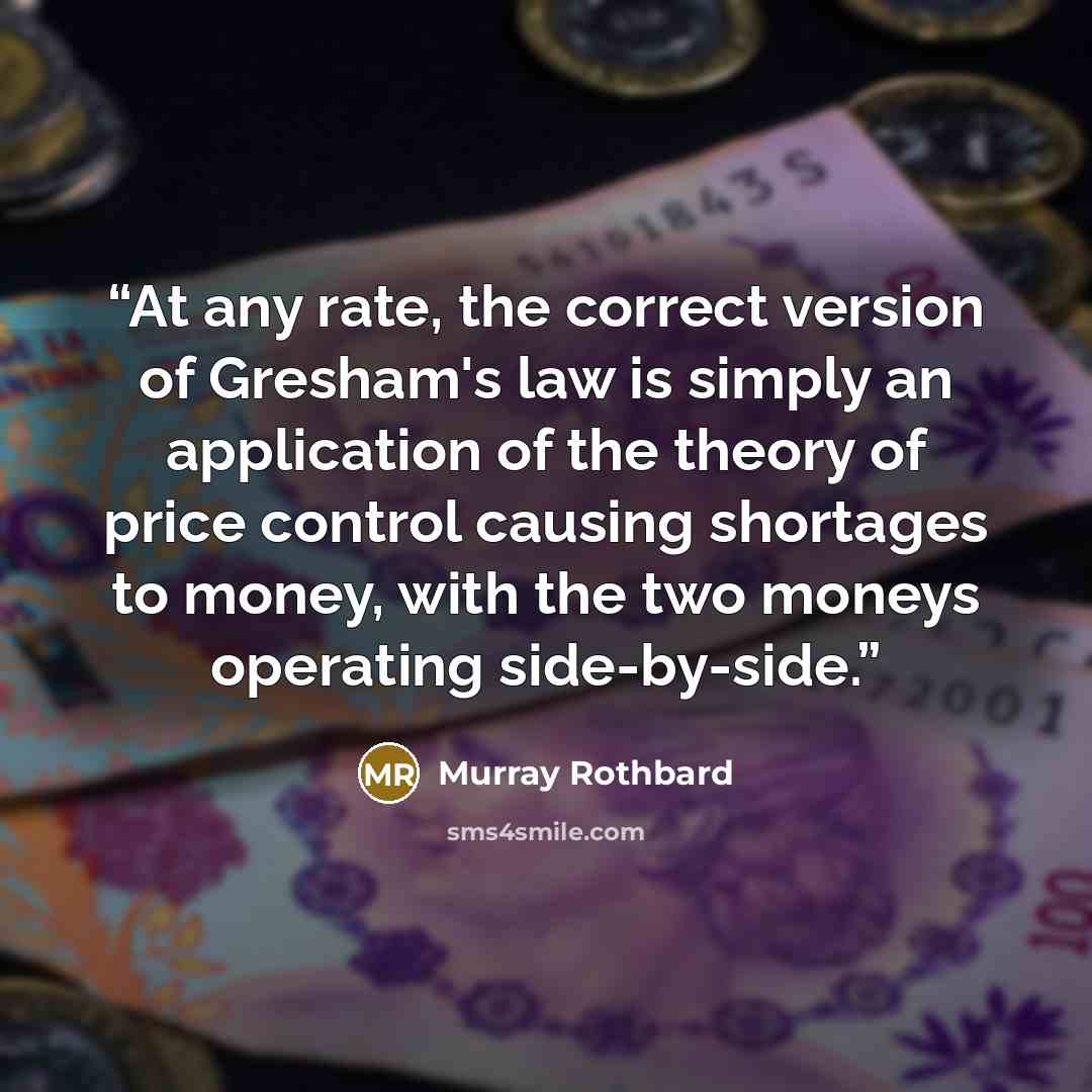 “At any rate, the correct version of Gresham's law is simply an application of the theory of price control causing shortages to money, with the two moneys operating side-by-side.” quote by Murray Rothbard