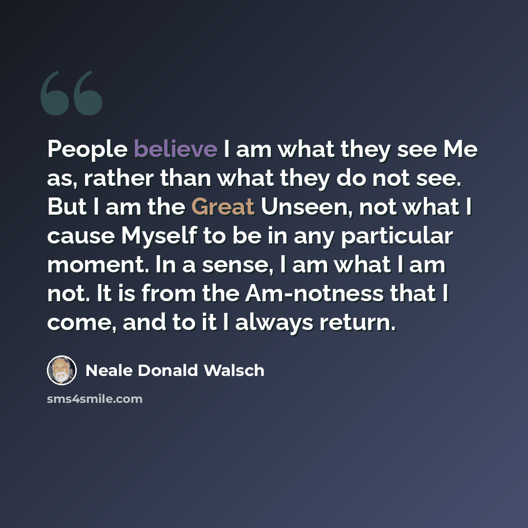 “People believe I am what they see Me as, rather than what they do not see. But I am the Great Unseen, not what I cause Myself to be in any particular moment. In a sense, I am what I am not. It is from the Am-notness that I come, and to it I always return.” quote by Neale Donald Walsch