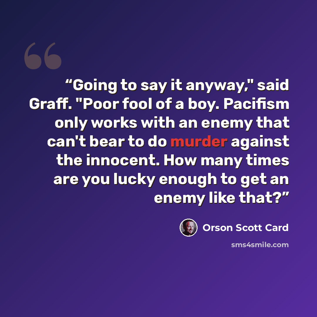 “Going to say it anyway," said Graff. "Poor fool of a boy. Pacifism only works with an enemy that can't bear to do murder against the innocent. How many times are you lucky enough to get an enemy like that?” quote by Orson Scott Card