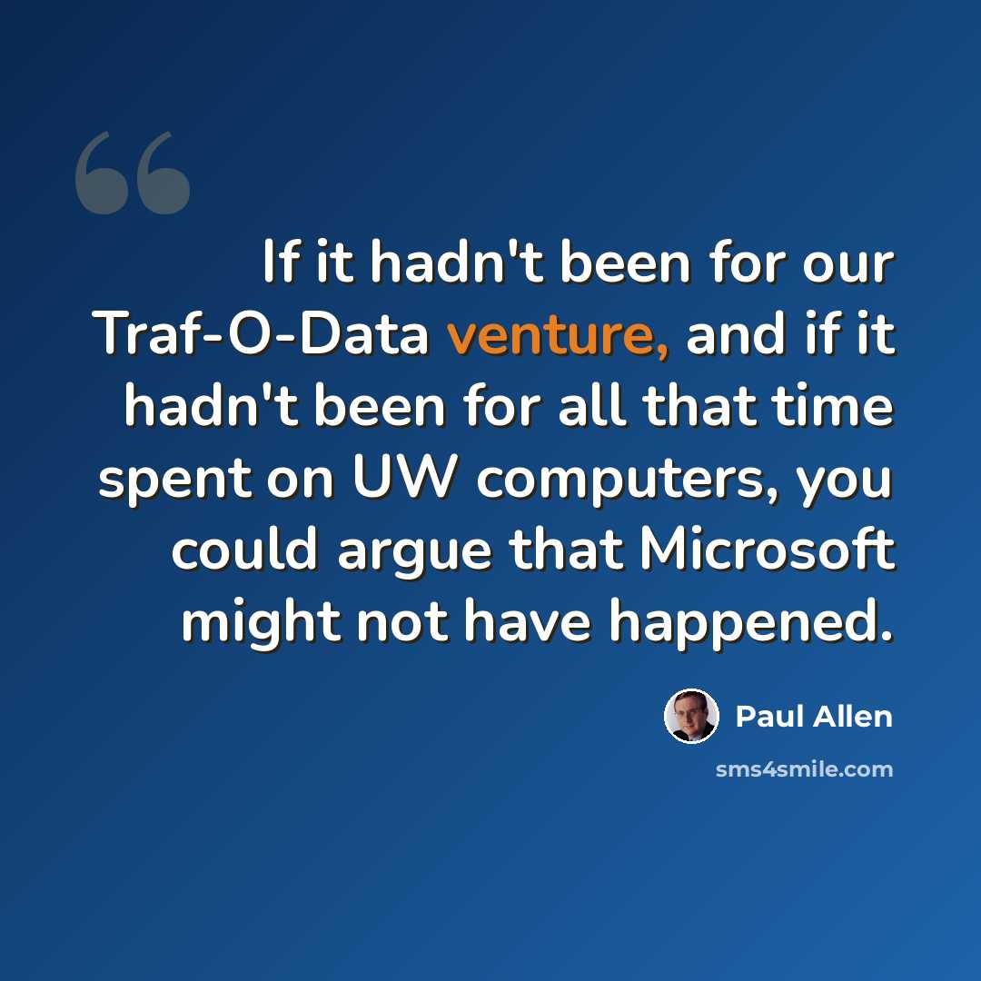 “If it hadn't been for our Traf-O-Data venture, and if it hadn't been for all that time spent on UW computers, you could argue that Microsoft might not have happened.” quote by Paul Allen