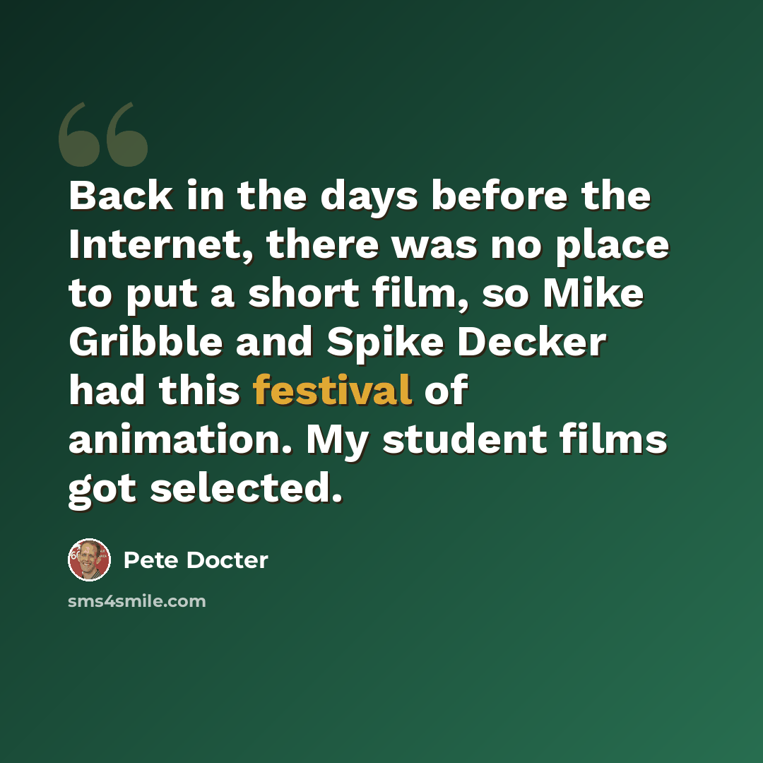 “Back in the days before the Internet, there was no place to put a short film, so Mike Gribble and Spike Decker had this festival of animation. My student films got selected.” quote by Pete Docter