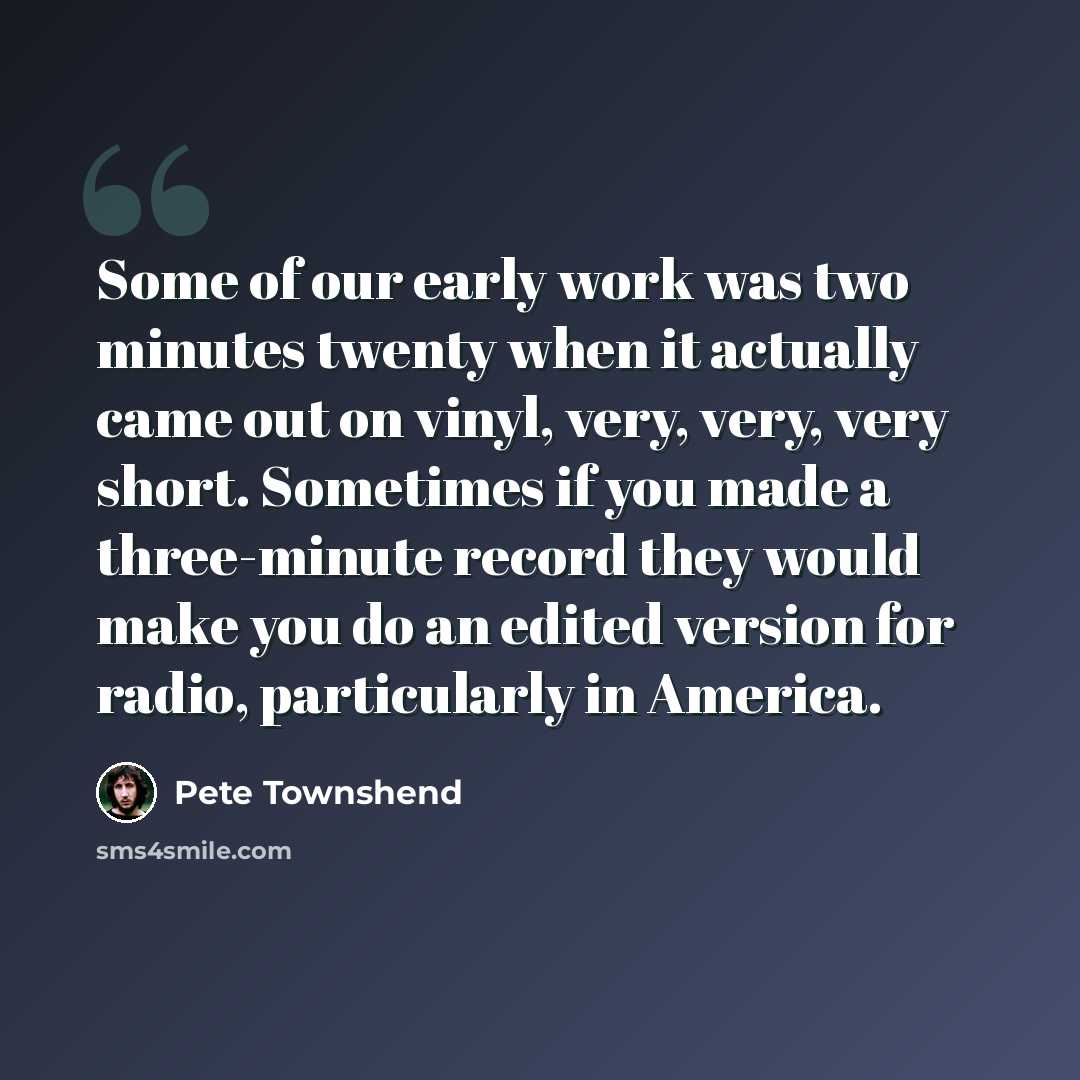 “Some of our early work was two minutes twenty when it actually came out on vinyl, very, very, very short. Sometimes if you made a three-minute record they would make you do an edited version for radio, particularly in America.” quote by Pete Townshend
