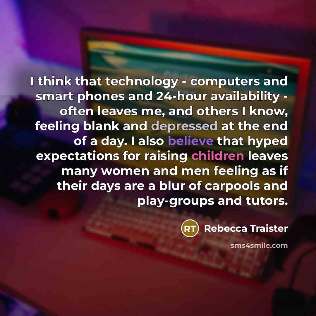 “I think that technology - computers and smart phones and 24-hour availability - often leaves me, and others I know, feeling blank and depressed at the end of a day. I also believe that hyped expectations for raising children leaves many women and men feeling as if their days are a blur of carpools…” quote by Rebecca Traister