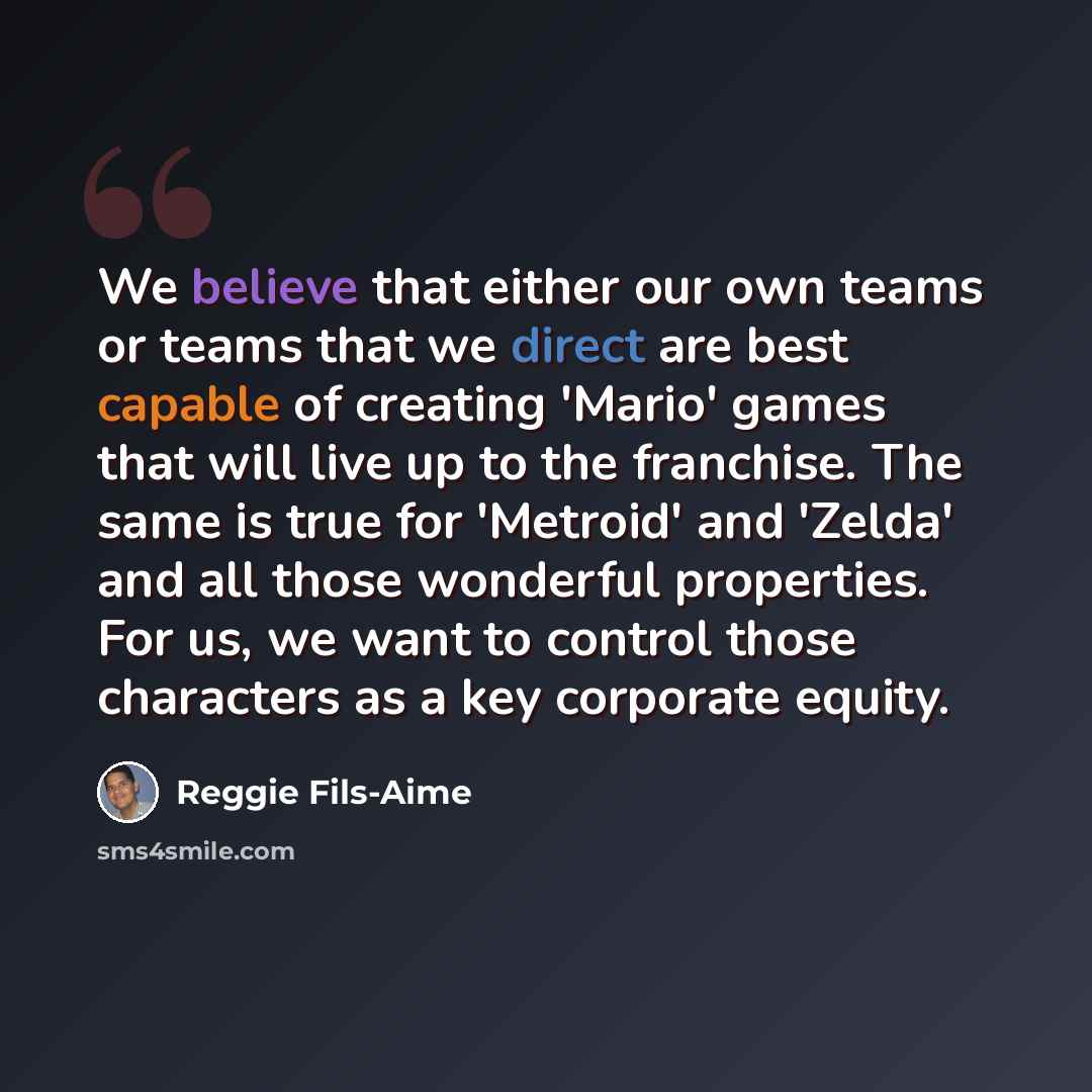 “We believe that either our own teams or teams that we direct are best capable of creating 'Mario' games that will live up to the franchise. The same is true for 'Metroid' and 'Zelda' and all those wonderful properties. For us, we want to control those characters as a key corporate equity.” quote by Reggie Fils-Aime