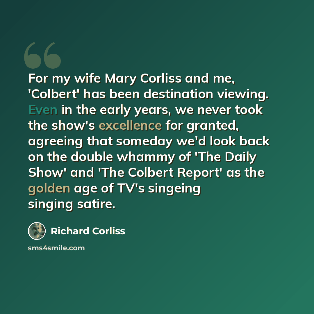 “For my wife Mary Corliss and me, 'Colbert' has been destination viewing. Even in the early years, we never took the show's excellence for granted, agreeing that someday we'd look back on the double whammy of 'The Daily Show' and 'The Colbert Report' as the golden age of TV's singeing singing satire.” quote by Richard Corliss