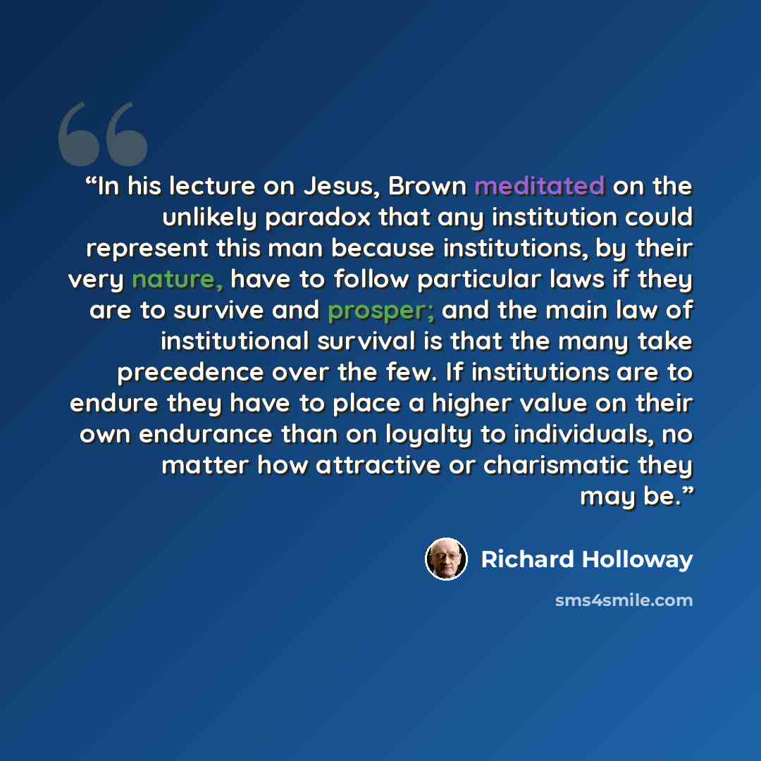 “In his lecture on Jesus, Brown meditated on the unlikely paradox that any institution could represent this man because institutions, by their very nature, have to follow particular laws if they are to survive and prosper; and the main law of institutional survival is that the many take precedence…” quote by Richard Holloway