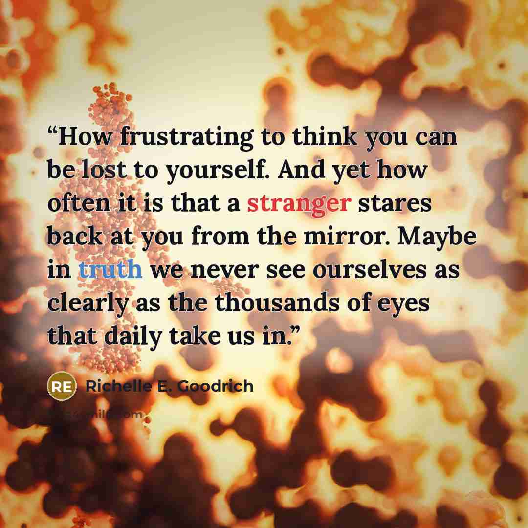 “How frustrating to think you can be lost to yourself. And yet how often it is that a stranger stares back at you from the mirror. Maybe in truth we never see ourselves as clearly as the thousands of eyes that daily take us in.” quote by Richelle E. Goodrich