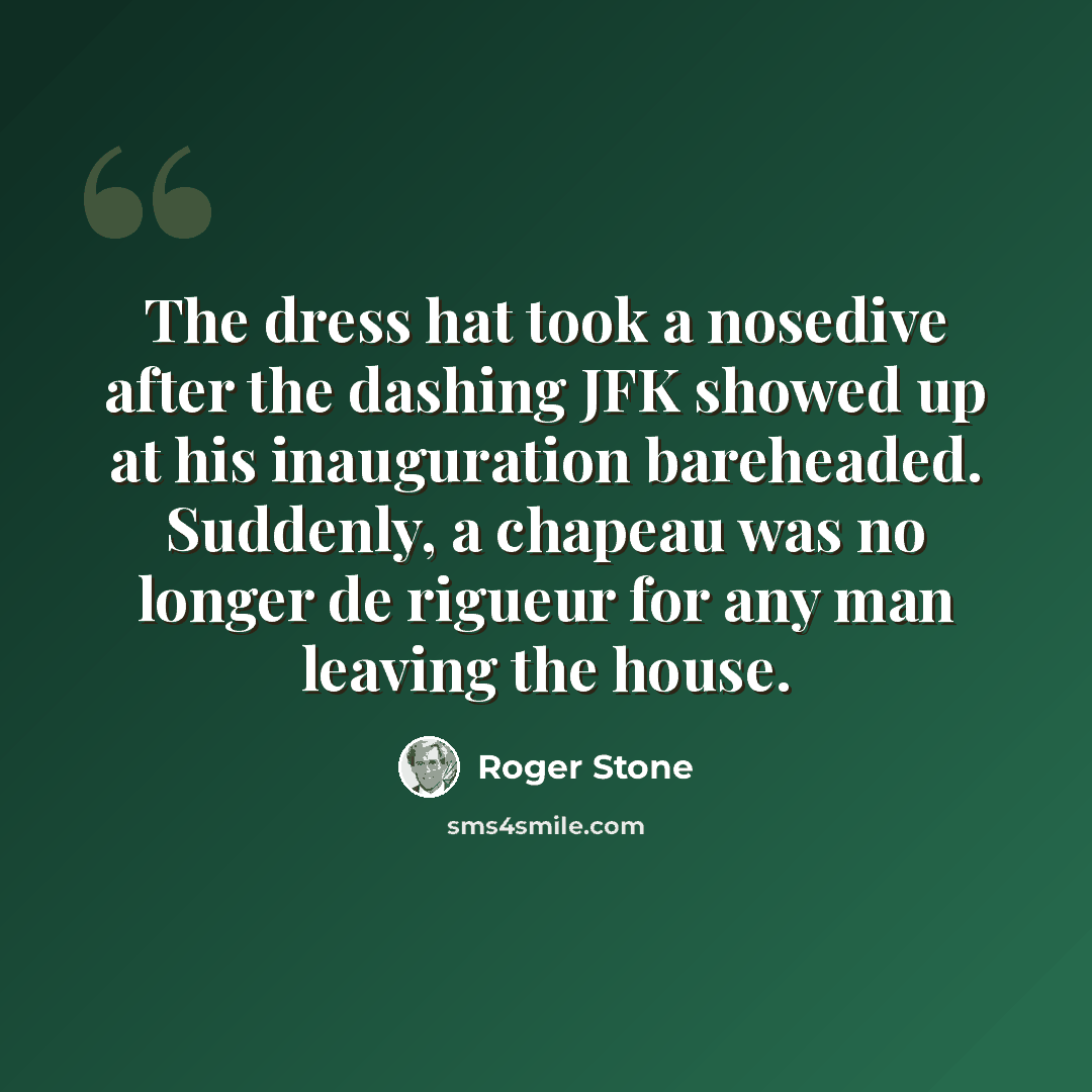 “The dress hat took a nosedive after the dashing JFK showed up at his inauguration bareheaded. Suddenly, a chapeau was no longer de rigueur for any man leaving the house.” quote by Roger Stone