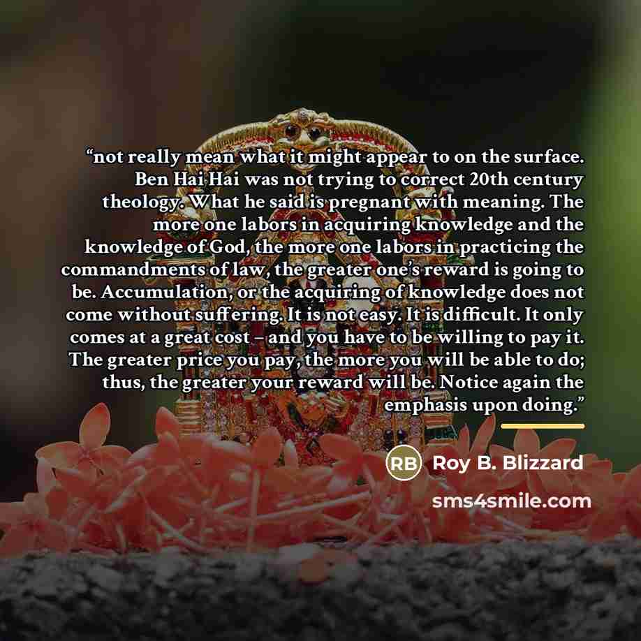 “not really mean what it might appear to on the surface. Ben Hai Hai was not trying to correct 20th century theology. What he said is pregnant with meaning. The more one labors in acquiring knowledge and the knowledge of God, the more one labors in practicing the commandments of law, the greater…” quote by Roy B. Blizzard