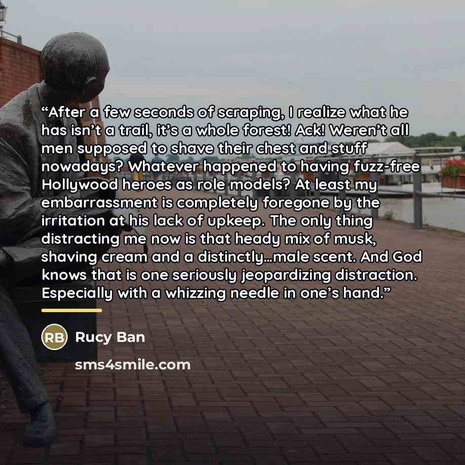 “After a few seconds of scraping, I realize what he has isn’t a trail, it’s a whole forest! Ack! Weren’t all men supposed to shave their chest and stuff nowadays? Whatever happened to having fuzz-free Hollywood heroes as role models? At least my embarrassment is completely foregone by the…” quote by Rucy Ban