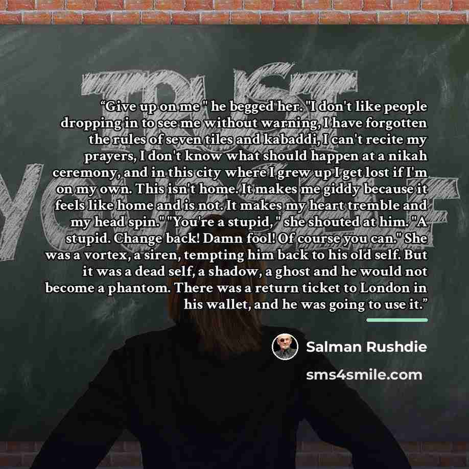 “Give up on me " he begged her. "I don't like people dropping in to see me without warning, I have forgotten the rules of seven tiles and kabaddi, I can't recite my prayers, I don't know what should happen at a nikah ceremony, and in this city where I grew up I get lost if I'm on my own. This isn't…” quote by Salman Rushdie