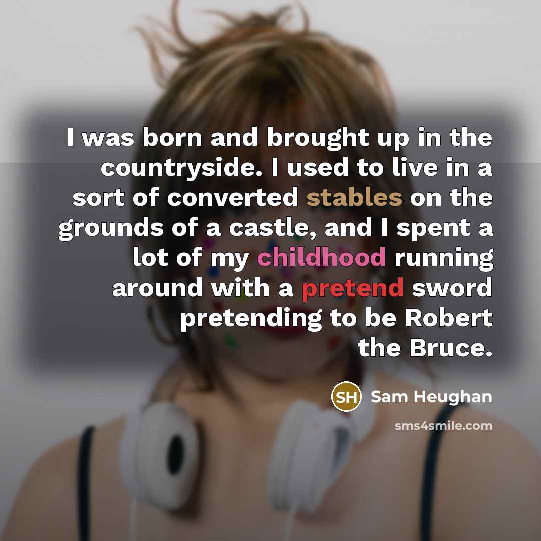 “I was born and brought up in the countryside. I used to live in a sort of converted stables on the grounds of a castle, and I spent a lot of my childhood running around with a pretend sword pretending to be Robert the Bruce.” quote by Sam Heughan