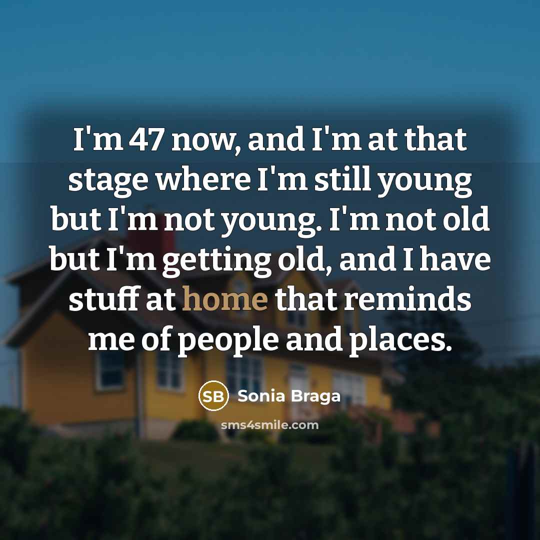 “I'm 47 now, and I'm at that stage where I'm still young but I'm not young. I'm not old but I'm getting old, and I have stuff at home that reminds me of people and places.” quote by Sonia Braga