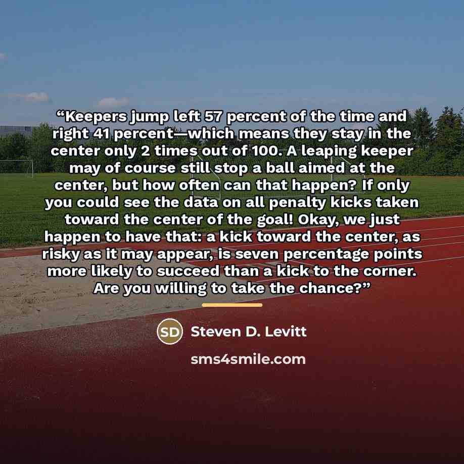 “Keepers jump left 57 percent of the time and right 41 percent—which means they stay in the center only 2 times out of 100. A leaping keeper may of course still stop a ball aimed at the center, but how often can that happen? If only you could see the data on all penalty kicks taken toward the…” quote by Steven D. Levitt